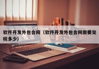 软件开发外包合同（软件开发外包合同需要交税多少）