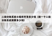 二级分销系统小程序开发多少钱（做一个二级分销系统需要多少钱）